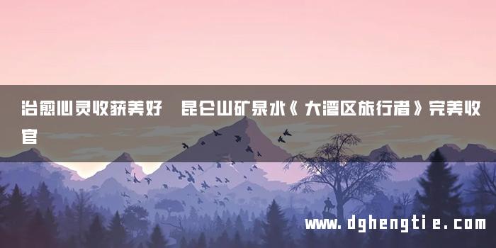 治愈心灵收获美好 昆仑山矿泉水《大湾区旅行者》完美收官